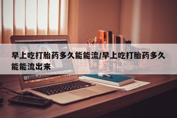 药流药怎么购买早上吃打胎药多久能能流/早上吃打胎药多久能能流出来