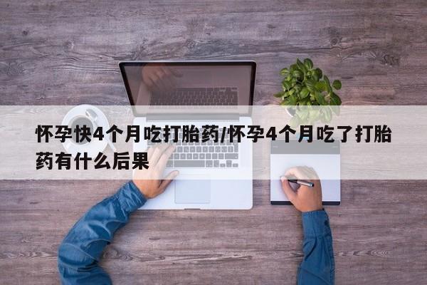 药流药怎么购买怀孕快4个月吃打胎药/怀孕4个月吃了打胎药有什么后果