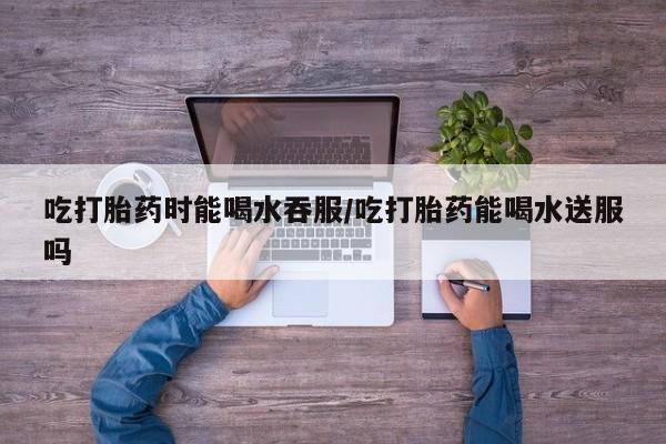 药流药怎么购买吃打胎药时能喝水吞服/吃打胎药能喝水送服吗