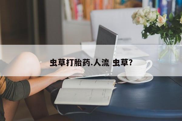 药流药怎么购买虫草打胎药.人流 虫草？