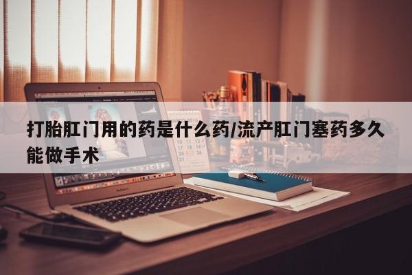 药流药怎么购买打胎肛门用的药是什么药/流产肛门塞药多久能做手术