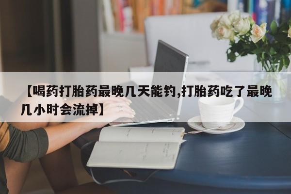 药流药怎么购买【喝药打胎药最晚几天能钓,打胎药吃了最晚几小时会流掉】