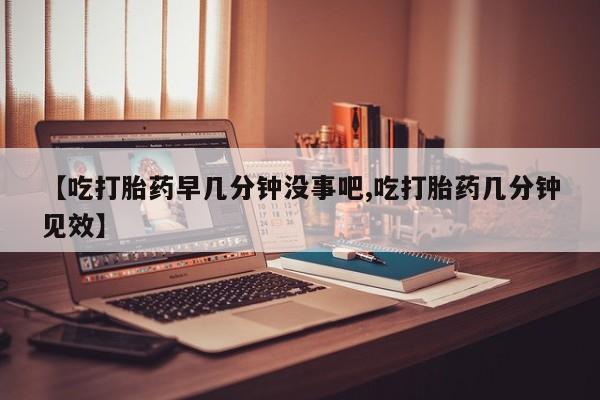 药流药怎么购买【吃打胎药早几分钟没事吧,吃打胎药几分钟见效】