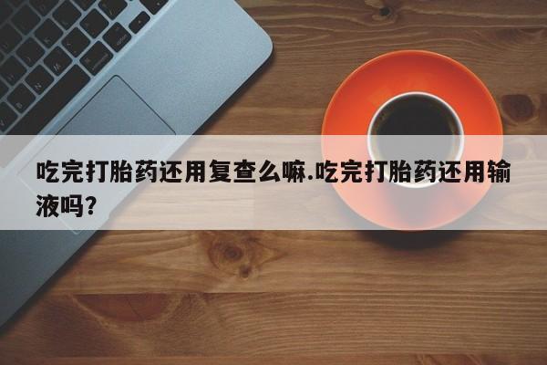 药流药怎么购买吃完打胎药还用复查么嘛.吃完打胎药还用输液吗？