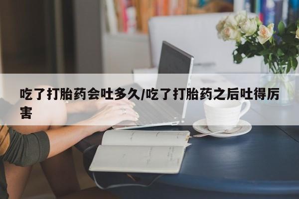 药流药怎么购买吃了打胎药会吐多久/吃了打胎药之后吐得厉害