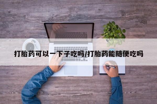 药流药怎么购买打胎药可以一下子吃吗/打胎药能随便吃吗
