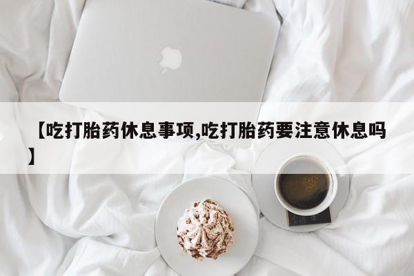 药流药怎么购买【吃打胎药休息事项,吃打胎药要注意休息吗】