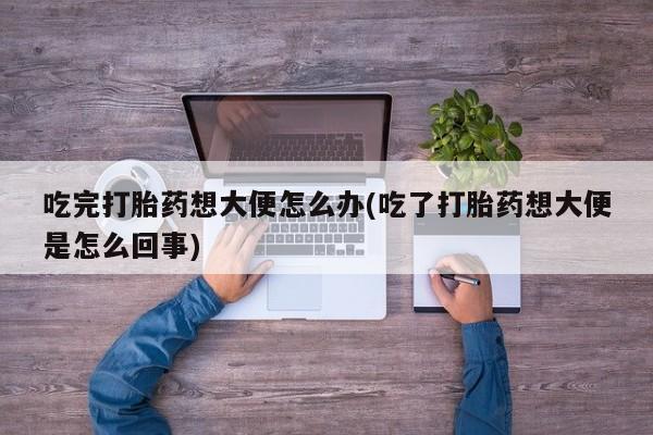 药流药怎么购买吃完打胎药想大便怎么办(吃了打胎药想大便是怎么回事)