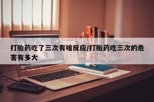 药流药怎么购买打胎药吃了三次有啥反应/打胎药吃三次的危害有多大