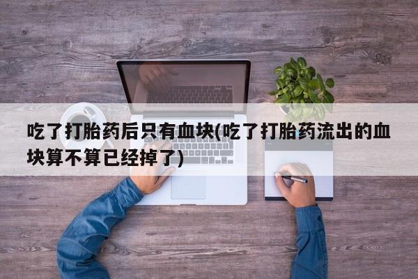 药流药怎么购买吃了打胎药后只有血块(吃了打胎药流出的血块算不算已经掉了)
