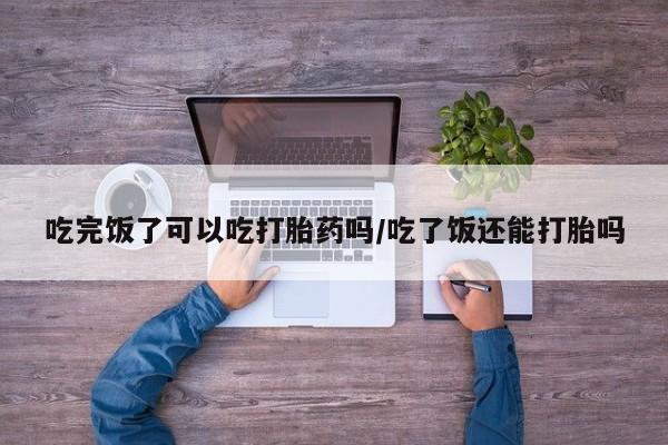 药流药怎么购买吃完饭了可以吃打胎药吗/吃了饭还能打胎吗