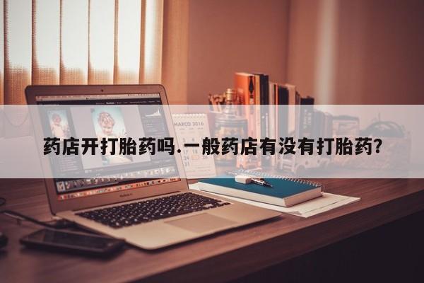药流药怎么购买药店开打胎药吗.一般药店有没有打胎药？