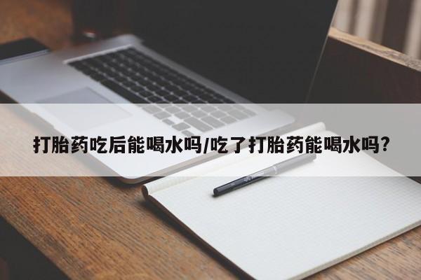 药流药怎么购买打胎药吃后能喝水吗/吃了打胎药能喝水吗?