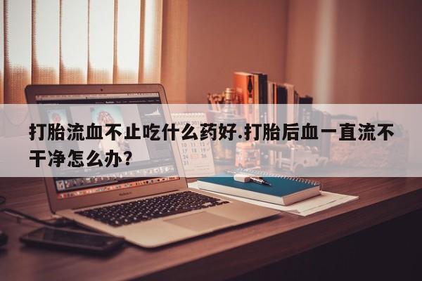 药流药怎么购买打胎流血不止吃什么药好.打胎后血一直流不干净怎么办？