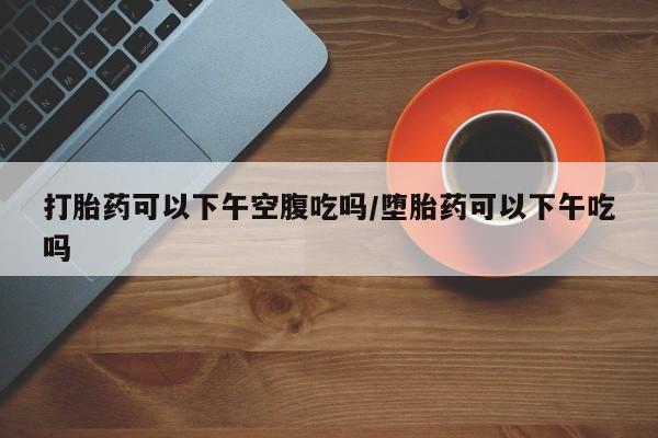 药流药怎么购买打胎药可以下午空腹吃吗/堕胎药可以下午吃吗