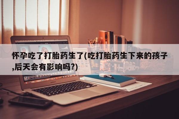 药流药怎么购买怀孕吃了打胎药生了(吃打胎药生下来的孩子,后天会有影响吗?)