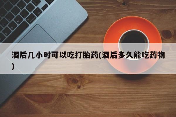 药流药怎么购买酒后几小时可以吃打胎药(酒后多久能吃药物)