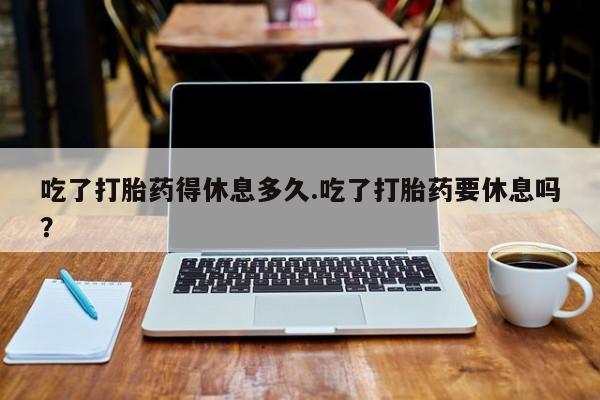 药流药怎么购买吃了打胎药得休息多久.吃了打胎药要休息吗？