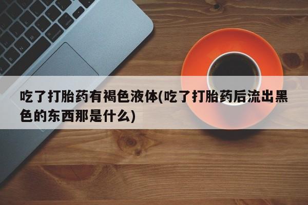 药流药怎么购买吃了打胎药有褐色液体(吃了打胎药后流出黑色的东西那是什么)