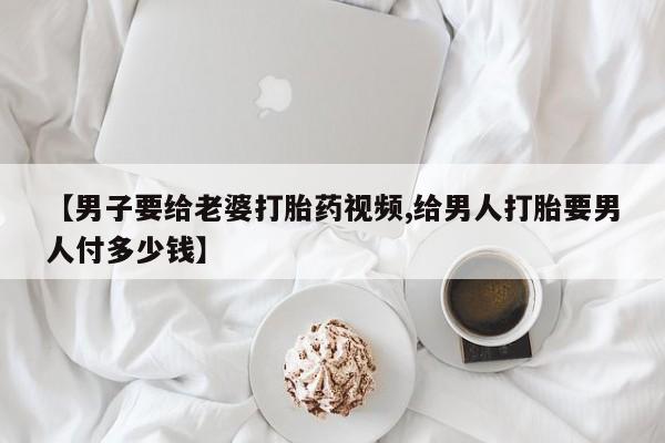 药流药怎么购买【男子要给老婆打胎药视频,给男人打胎要男人付多少钱】