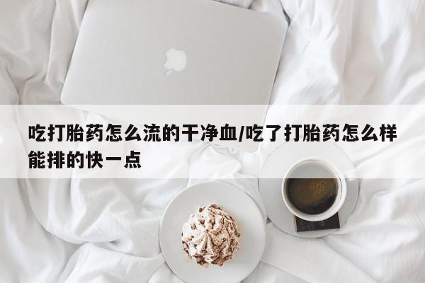 药流药怎么购买吃打胎药怎么流的干净血/吃了打胎药怎么样能排的快一点