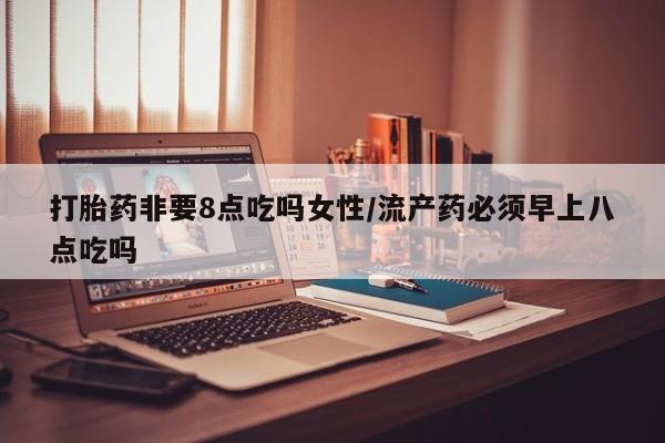 药流药怎么购买打胎药非要8点吃吗女性/流产药必须早上八点吃吗