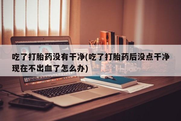 药流药怎么购买吃了打胎药没有干净(吃了打胎药后没点干净现在不出血了怎么办)