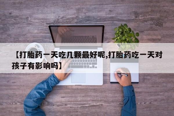 药流药怎么购买【打胎药一天吃几颗最好呢,打胎药吃一天对孩子有影响吗】
