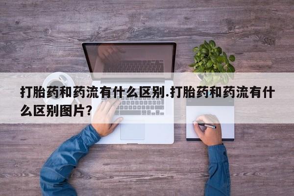 药流药怎么购买打胎药和药流有什么区别.打胎药和药流有什么区别图片？