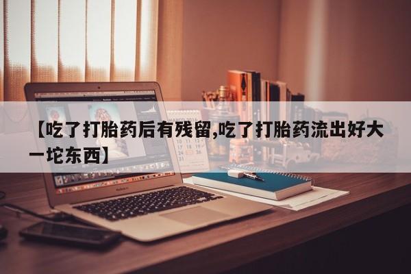 药流药怎么购买【吃了打胎药后有残留,吃了打胎药流出好大一坨东西】