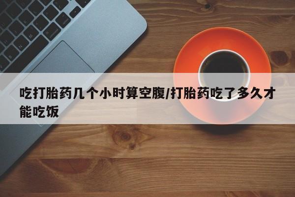 药流药怎么购买吃打胎药几个小时算空腹/打胎药吃了多久才能吃饭