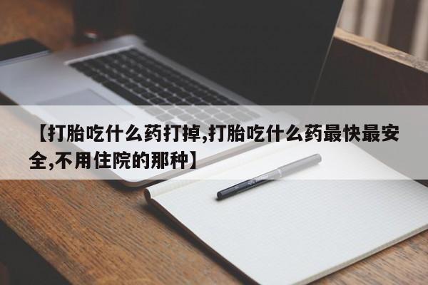 药流药怎么购买【打胎吃什么药打掉,打胎吃什么药最快最安全,不用住院的那种】