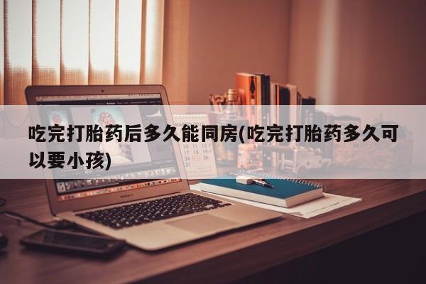 药流药怎么购买吃完打胎药后多久能同房(吃完打胎药多久可以要小孩)