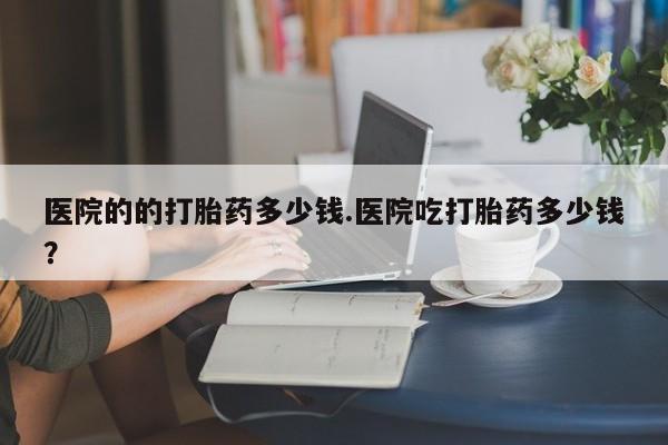 药流药怎么购买医院的的打胎药多少钱.医院吃打胎药多少钱？