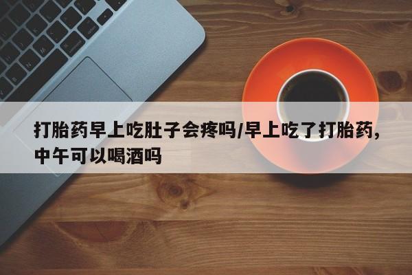 药流药怎么购买打胎药早上吃肚子会疼吗/早上吃了打胎药,中午可以喝酒吗