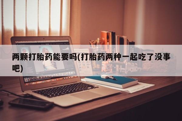 药流药怎么购买两颗打胎药能要吗(打胎药两种一起吃了没事吧)