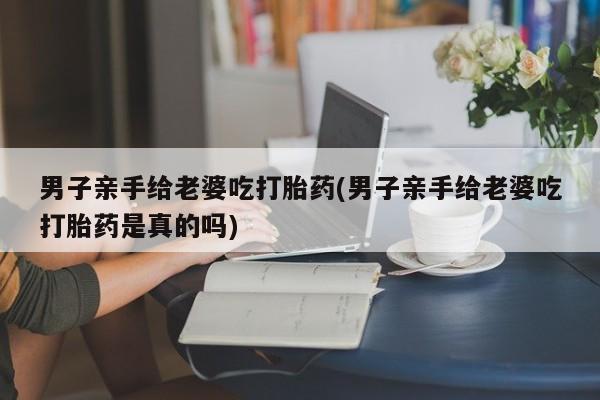 药流药怎么购买男子亲手给老婆吃打胎药(男子亲手给老婆吃打胎药是真的吗)