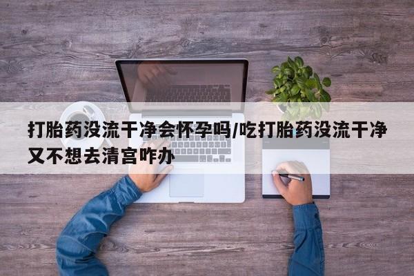 药流药怎么购买打胎药没流干净会怀孕吗/吃打胎药没流干净又不想去清宫咋办