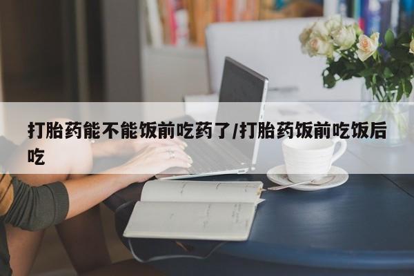 药流药怎么购买打胎药能不能饭前吃药了/打胎药饭前吃饭后吃