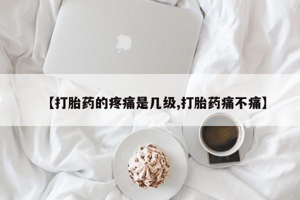 药流药怎么购买【打胎药的疼痛是几级,打胎药痛不痛】