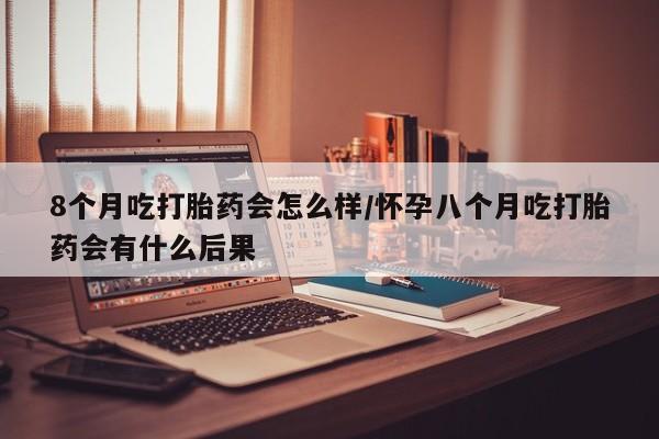 药流药怎么购买8个月吃打胎药会怎么样/怀孕八个月吃打胎药会有什么后果