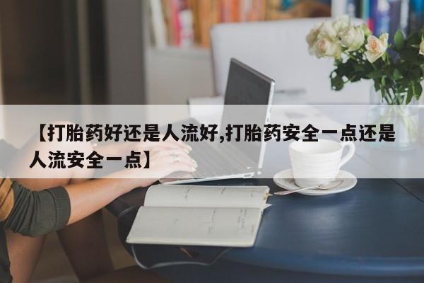 药流药怎么购买【打胎药好还是人流好,打胎药安全一点还是人流安全一点】