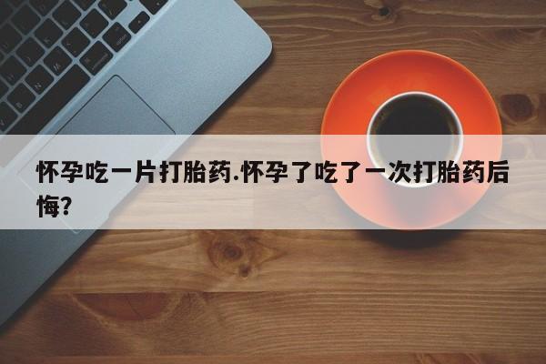 药流药怎么购买怀孕吃一片打胎药.怀孕了吃了一次打胎药后悔？