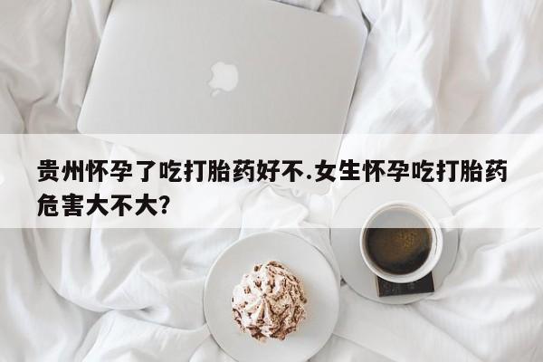 药流药怎么购买贵州怀孕了吃打胎药好不.女生怀孕吃打胎药危害大不大？