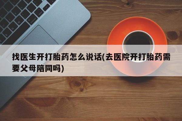 药流药怎么购买找医生开打胎药怎么说话(去医院开打胎药需要父母陪同吗)