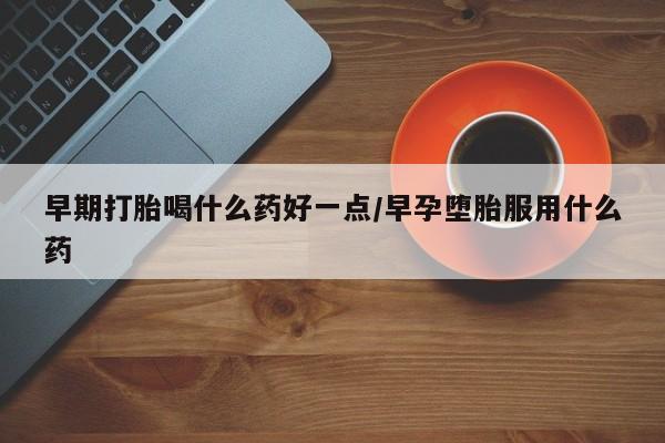 药流药怎么购买早期打胎喝什么药好一点/早孕堕胎服用什么药