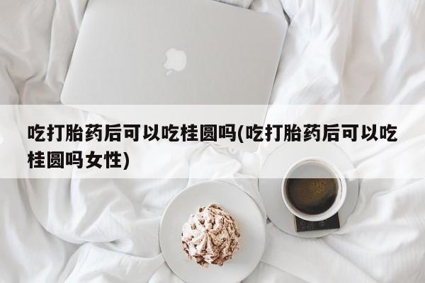 药流药怎么购买吃打胎药后可以吃桂圆吗(吃打胎药后可以吃桂圆吗女性)