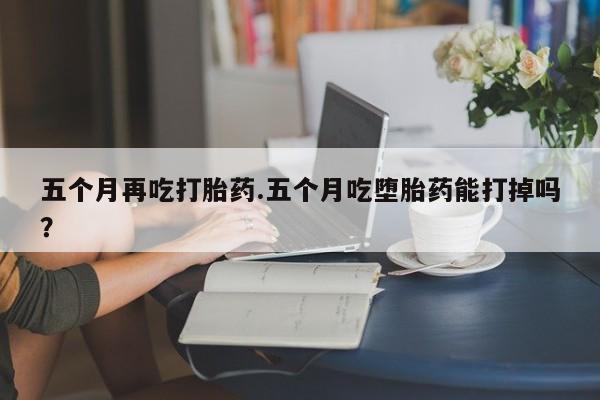 药流药怎么购买五个月再吃打胎药.五个月吃堕胎药能打掉吗？