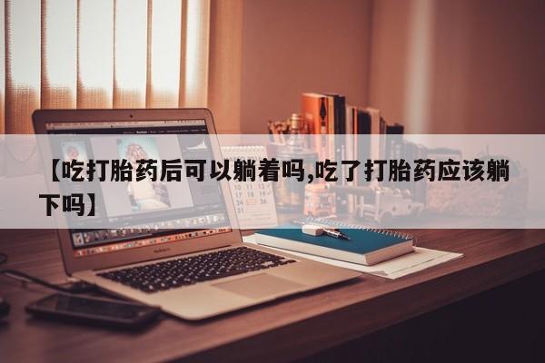 药流药怎么购买【吃打胎药后可以躺着吗,吃了打胎药应该躺下吗】
