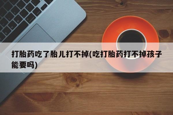 药流药怎么购买打胎药吃了胎儿打不掉(吃打胎药打不掉孩子能要吗)